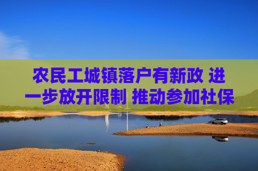 农民工城镇落户有新政 进一步放开限制 推动参加社保