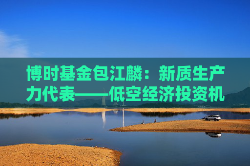 博时基金包江麟：新质生产力代表——低空经济投资机遇解析