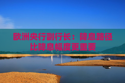 欧洲央行副行长：降息路径比降息幅度更重要