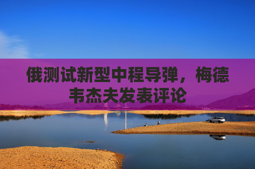 俄测试新型中程导弹，梅德韦杰夫发表评论