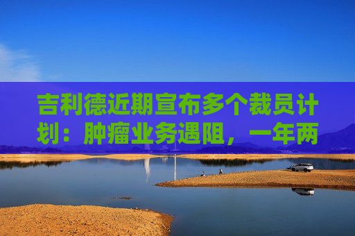 吉利德近期宣布多个裁员计划：肿瘤业务遇阻，一年两针的艾滋病“神药”能否撑起未来？