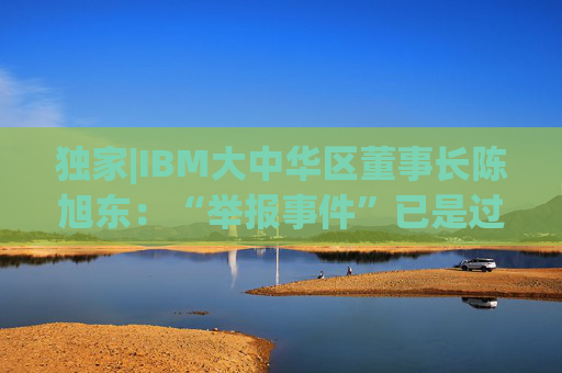 独家|IBM大中华区董事长陈旭东：“举报事件”已是过去时，将专注服务好中国客户