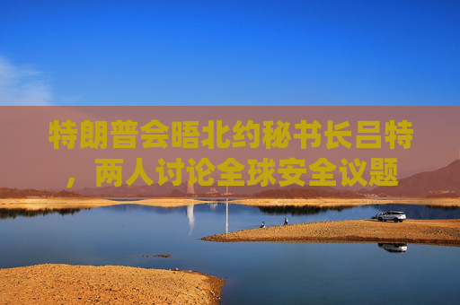 特朗普会晤北约秘书长吕特，两人讨论全球安全议题