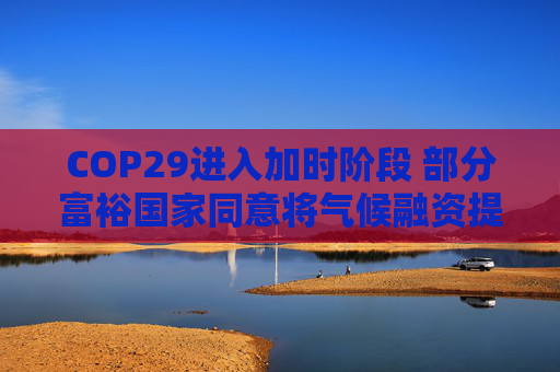 COP29进入加时阶段 部分富裕国家同意将气候融资提至每年3000亿美元