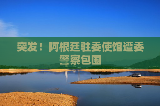 突发！阿根廷驻委使馆遭委警察包围