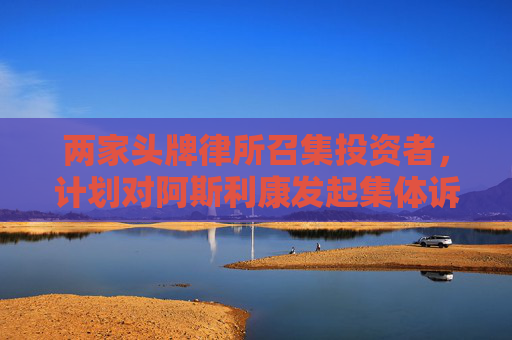 两家头牌律所召集投资者，计划对阿斯利康发起集体诉讼