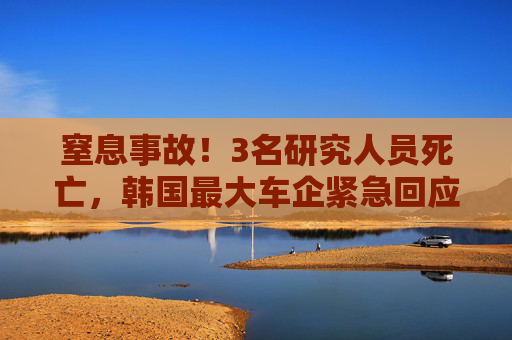 窒息事故！3名研究人员死亡，韩国最大车企紧急回应