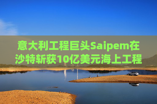意大利工程巨头Saipem在沙特斩获10亿美元海上工程合同