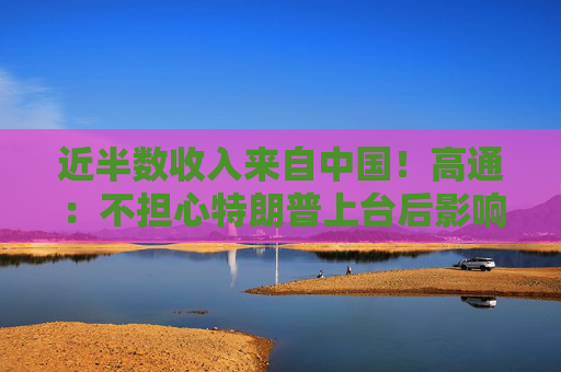 近半数收入来自中国！高通：不担心特朗普上台后影响在华业务