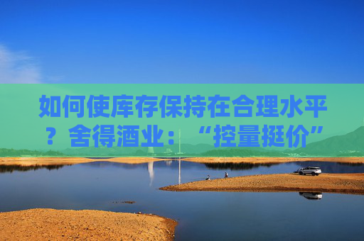 如何使库存保持在合理水平？舍得酒业：“控量挺价” 促进经销商库存水平处于合理范围之内