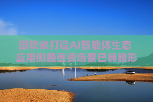 微软欲打造AI智能体生态 应用侧最重要场景已具雏形