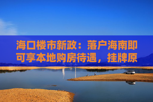 海口楼市新政：落户海南即可享本地购房待遇，挂牌原有住房可换购1套