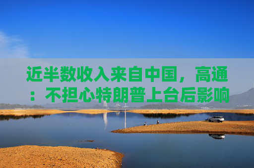 近半数收入来自中国，高通：不担心特朗普上台后影响中国业务