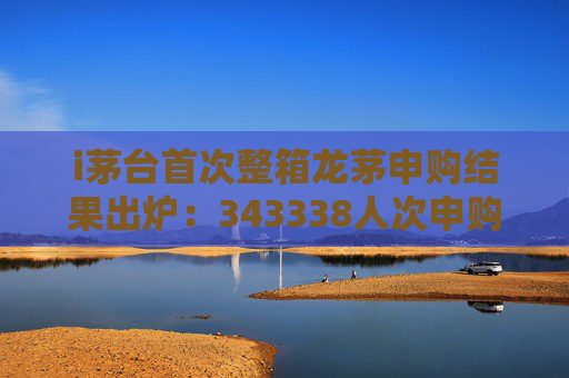 i茅台首次整箱龙茅申购结果出炉:343338人次申购,成功率0.32%