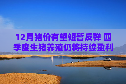 12月猪价有望短暂反弹 四季度生猪养殖仍将持续盈利