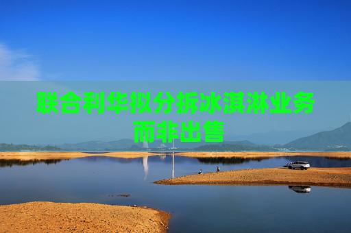 联合利华拟分拆冰淇淋业务 而非出售