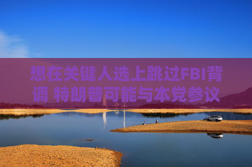 想在关键人选上跳过FBI背调 特朗普可能与本党参议员发生冲突