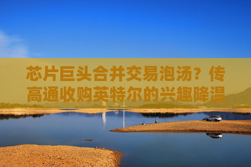 芯片巨头合并交易泡汤？传高通收购英特尔的兴趣降温