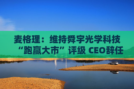 麦格理：维持舜宇光学科技“跑赢大市”评级 CEO辞任影响有限