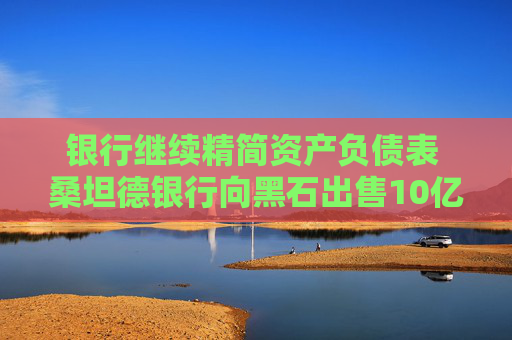 银行继续精简资产负债表 桑坦德银行向黑石出售10亿美元贷款组合