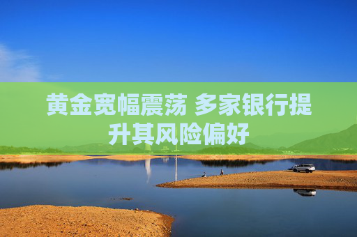 黄金宽幅震荡 多家银行提升其风险偏好