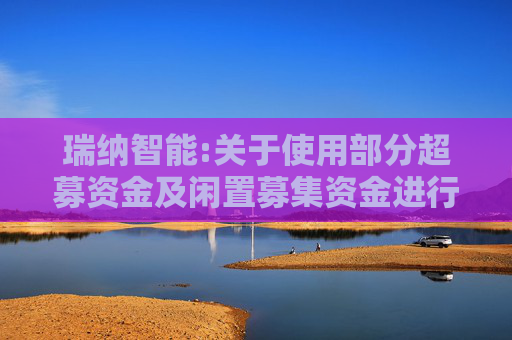 瑞纳智能:关于使用部分超募资金及闲置募集资金进行现金管理到期赎回并继续进行现金管理的进展公告