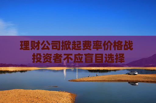 理财公司掀起费率价格战 投资者不应盲目选择