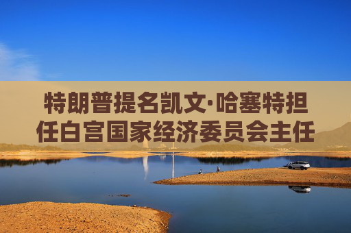 特朗普提名凯文·哈塞特担任白宫国家经济委员会主任:将在税收、贸易方面发挥关键作用