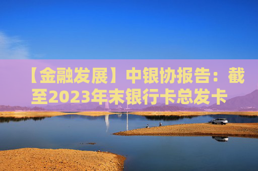 【金融发展】中银协报告：截至2023年末银行卡总发卡量95.6亿张 同比增长2.8%
