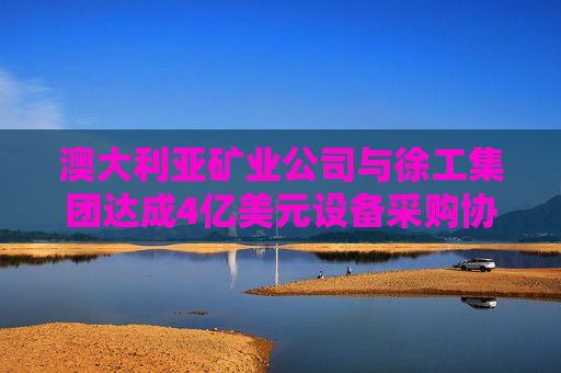 澳大利亚矿业公司与徐工集团达成4亿美元设备采购协议