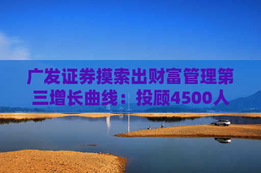 广发证券摸索出财富管理第三增长曲线：投顾4500人行业第一 代销2200亿行业第三