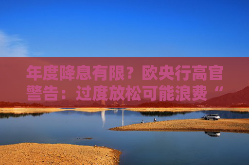 年度降息有限？欧央行高官警告：过度放松可能浪费“宝贵政策空间”