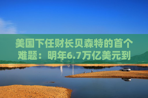 美国下任财长贝森特的首个难题：明年6.7万亿美元到期债券怎么续？