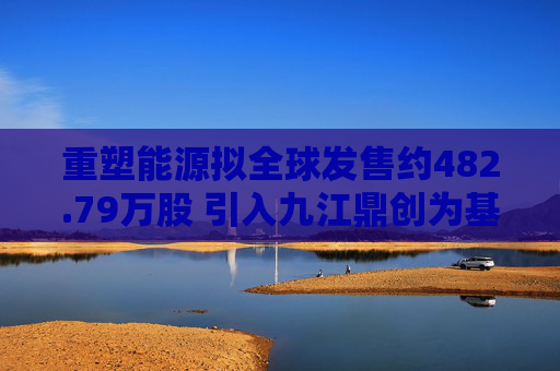 重塑能源拟全球发售约482.79万股 引入九江鼎创为基石投资者