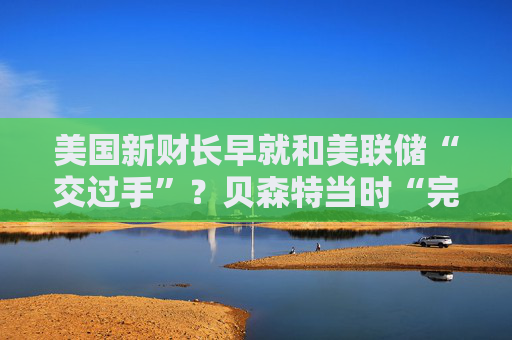 美国新财长早就和美联储“交过手”？贝森特当时“完胜”鲍威尔