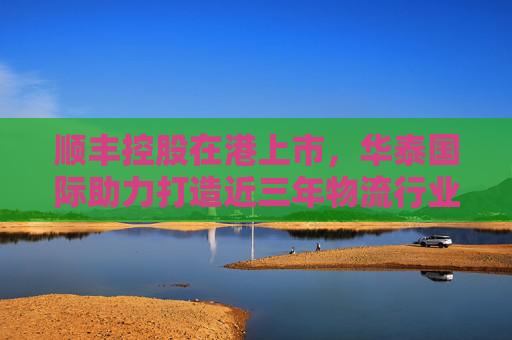 顺丰控股在港上市，华泰国际助力打造近三年物流行业最大港股IPO项目