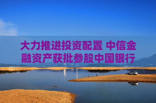 大力推进投资配置 中信金融资产获批参股中国银行