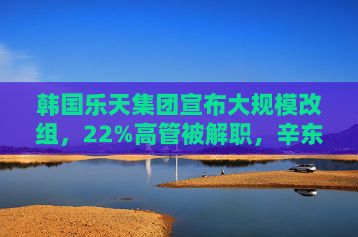 韩国乐天集团宣布大规模改组，22%高管被解职，辛东斌之子升任副会长