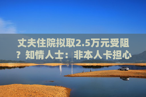 丈夫住院拟取2.5万元受阻？知情人士：非本人卡担心遭遇诈骗