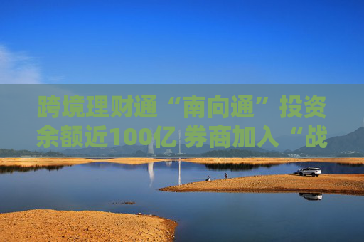 跨境理财通“南向通”投资余额近100亿 券商加入“战团”或引爆市场