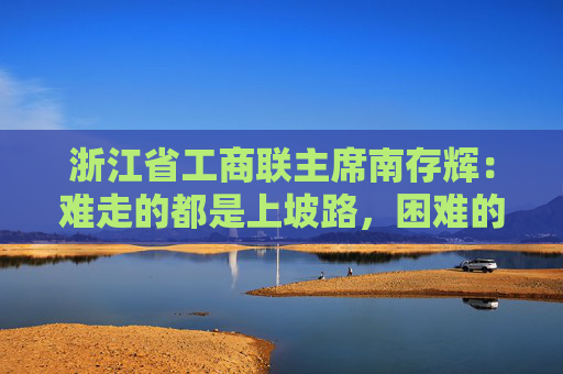 浙江省工商联主席南存辉：难走的都是上坡路，困难的都在收获前