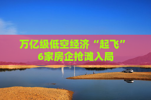 万亿级低空经济“起飞” 6家房企抢滩入局