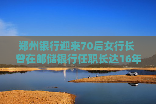郑州银行迎来70后女行长 曾在邮储银行任职长达16年