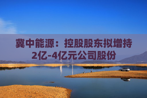 冀中能源：控股股东拟增持2亿-4亿元公司股份