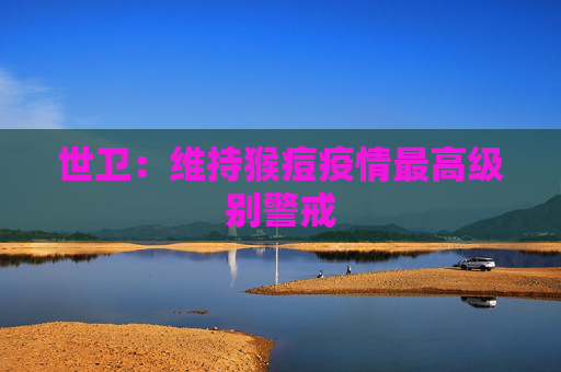 世卫：维持猴痘疫情最高级别警戒