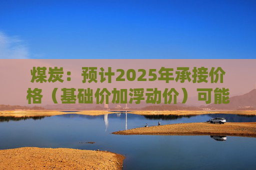 煤炭：预计2025年承接价格（基础价加浮动价）可能与今年水平持平或者略微下浮