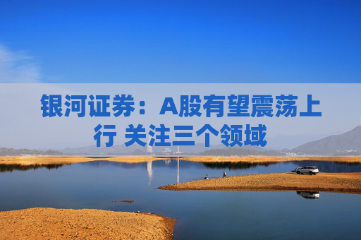 银河证券：A股有望震荡上行 关注三个领域