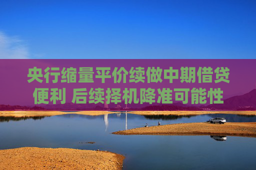 央行缩量平价续做中期借贷便利 后续择机降准可能性加大