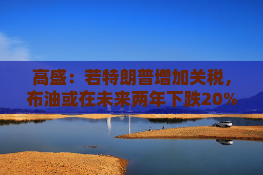 高盛：若特朗普增加关税，布油或在未来两年下跌20%！