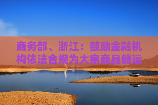 商务部、浙江：鼓励金融机构依法合规为大宗商品储运基础设施建设提供长期稳定的资金支持